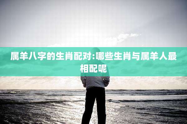 属羊八字的生肖配对:哪些生肖与属羊人最相配呢