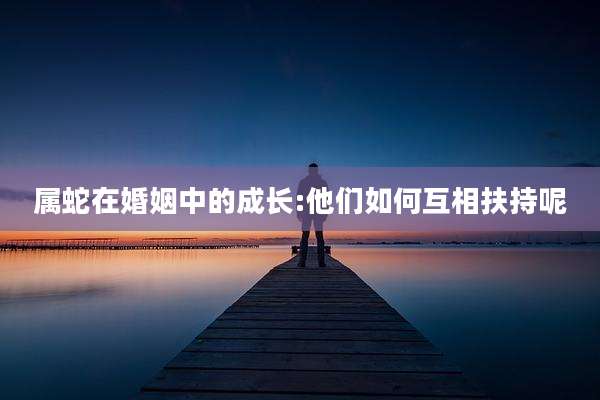 属蛇在婚姻中的成长:他们如何互相扶持呢