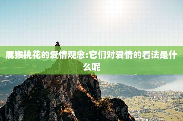 属猴桃花的爱情观念:它们对爱情的看法是什么呢