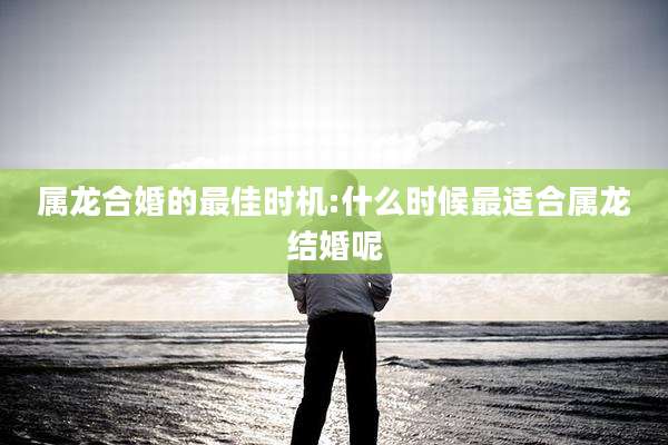 属龙合婚的最佳时机:什么时候最适合属龙结婚呢