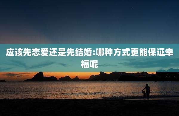 应该先恋爱还是先结婚:哪种方式更能保证幸福呢