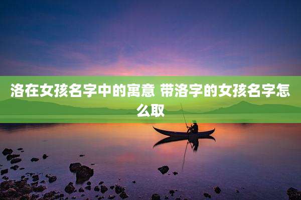 洛在女孩名字中的寓意 带洛字的女孩名字怎么取