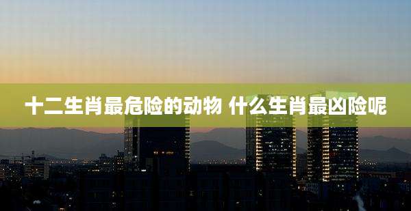 十二生肖最危险的动物 什么生肖最凶险呢