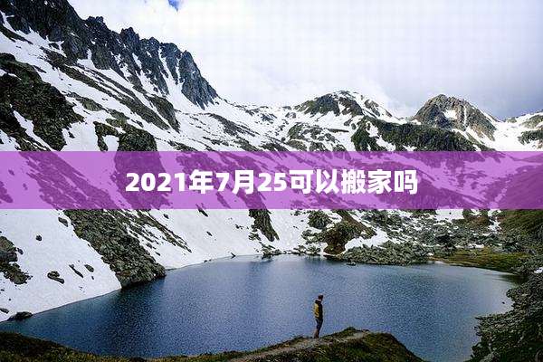 2021年7月25可以搬家吗