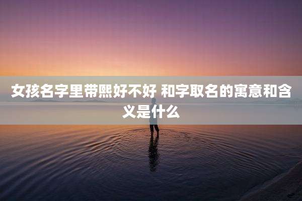 女孩名字里带熙好不好 和字取名的寓意和含义是什么
