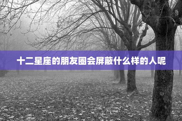 十二星座的朋友圈会屏蔽什么样的人呢