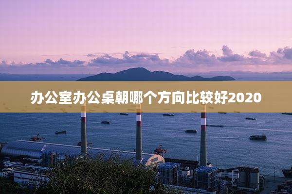 办公室办公桌朝哪个方向比较好2020