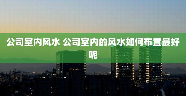 公司室内风水 公司室内的风水如何布置最好呢