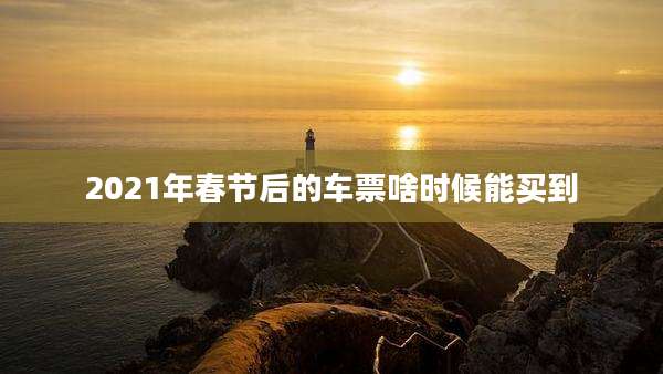 2021年春节后的车票啥时候能买到