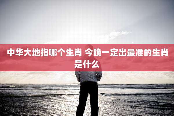 中华大地指哪个生肖 今晚一定出最准的生肖是什么
