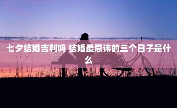 七夕结婚吉利吗 结婚最忌讳的三个日子是什么