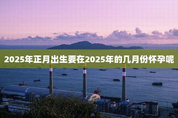 2025年正月出生要在2025年的几月份怀孕呢