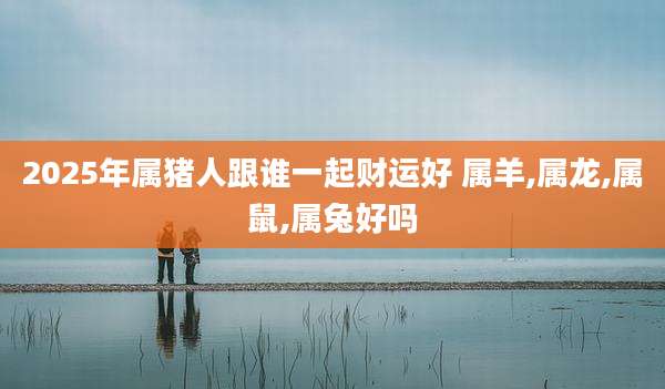 2025年属猪人跟谁一起财运好 属羊,属龙,属鼠,属兔好吗