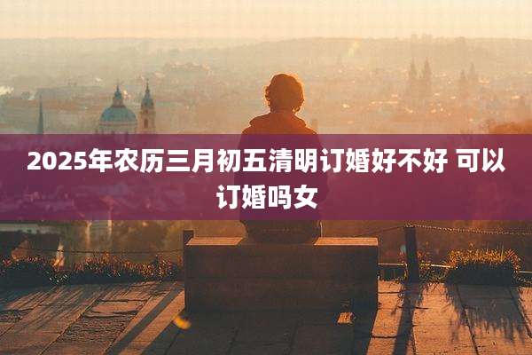 2025年农历三月初五清明订婚好不好 可以订婚吗女