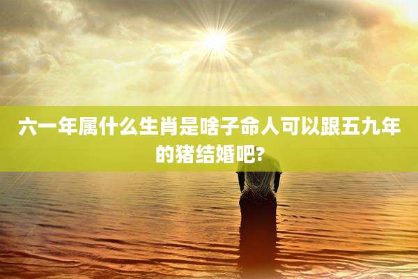 六一年属什么生肖是啥子命人可以跟五九年的猪结婚吧?
