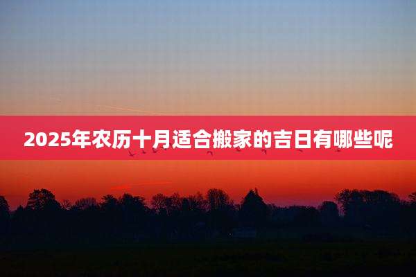 2025年农历十月适合搬家的吉日有哪些呢