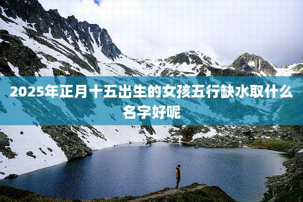 2025年正月十五出生的女孩五行缺水取什么名字好呢