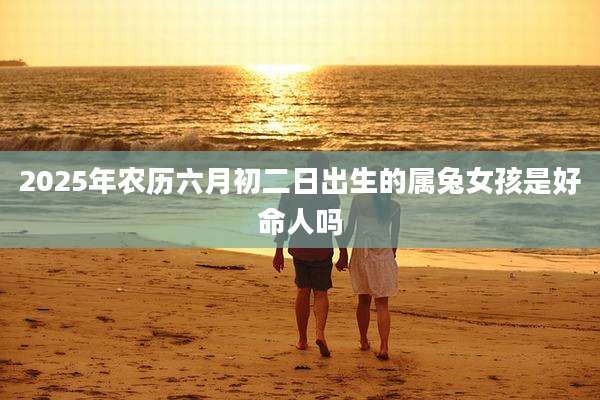 2025年农历六月初二日出生的属兔女孩是好命人吗