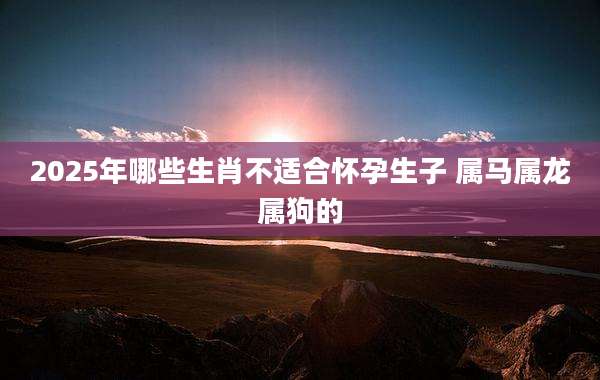 2025年哪些生肖不适合怀孕生子 属马属龙属狗的