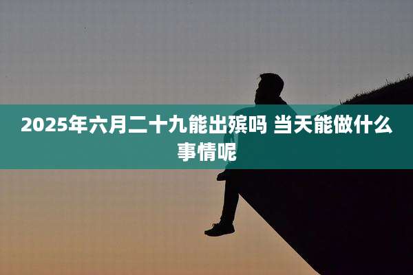 2025年六月二十九能出殡吗 当天能做什么事情呢
