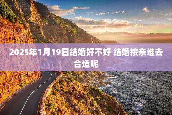 2025年1月19日结婚好不好 结婚接亲谁去合适呢