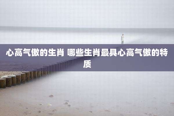 心高气傲的生肖 哪些生肖最具心高气傲的特质