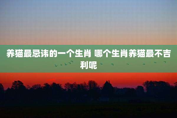 养猫最忌讳的一个生肖 哪个生肖养猫最不吉利呢