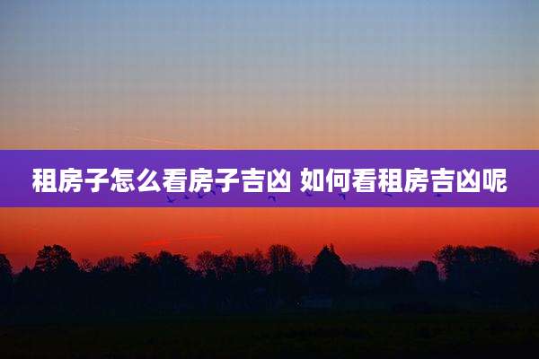租房子怎么看房子吉凶 如何看租房吉凶呢