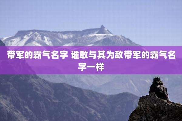 带军的霸气名字 谁敢与其为敌带军的霸气名字一样