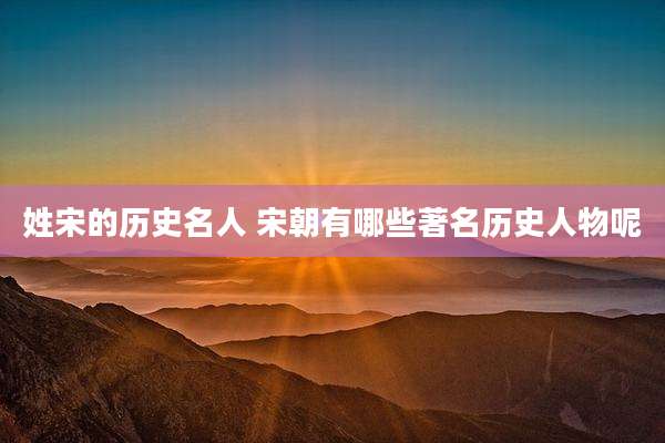 姓宋的历史名人 宋朝有哪些著名历史人物呢