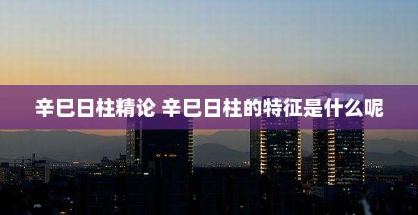 辛巳日柱精论 辛巳日柱的特征是什么呢