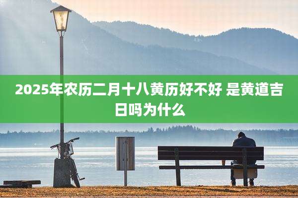 2025年农历二月十八黄历好不好 是黄道吉日吗为什么
