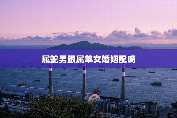 属蛇男跟属羊女婚姻配吗