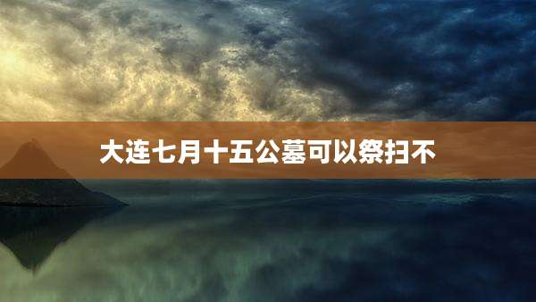 大连七月十五公墓可以祭扫不