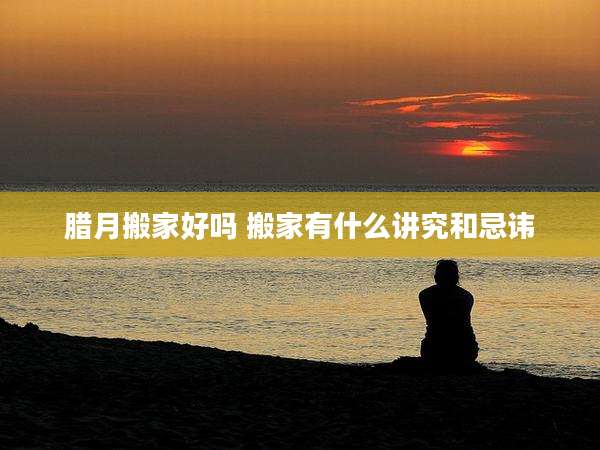 腊月搬家好吗 搬家有什么讲究和忌讳