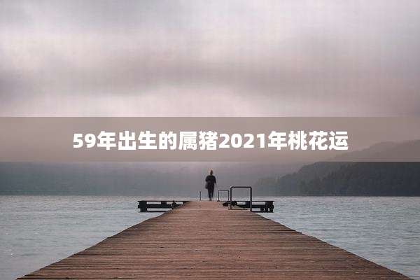 59年出生的属猪2021年桃花运