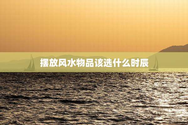 摆放风水物品该选什么时辰
