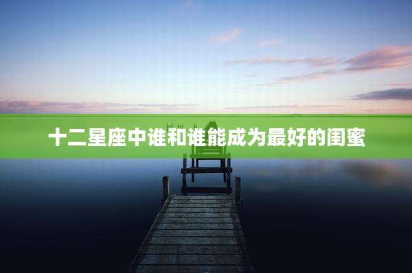十二星座中谁和谁能成为最好的闺蜜