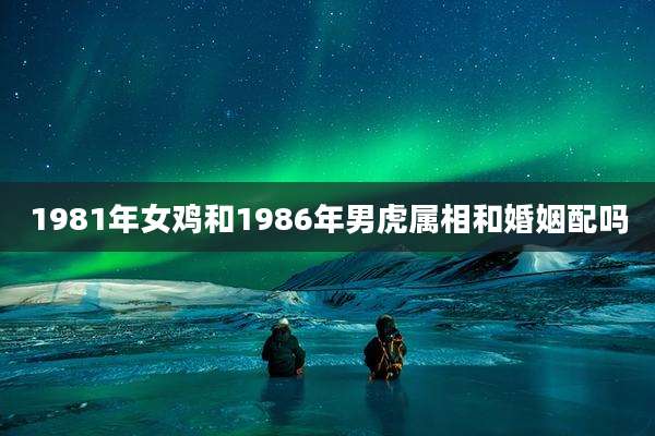 1981年女鸡和1986年男虎属相和婚姻配吗