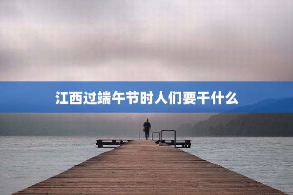 江西过端午节时人们要干什么