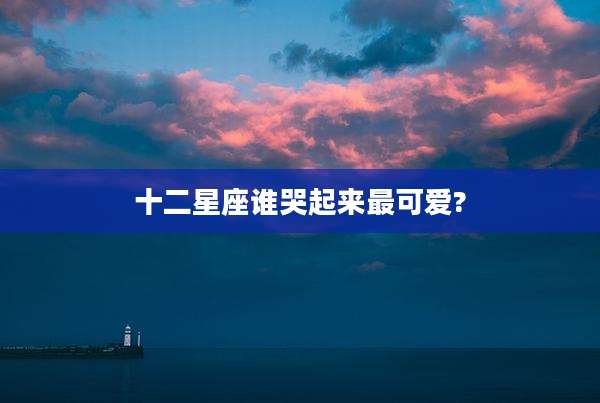 十二星座谁哭起来最可爱?