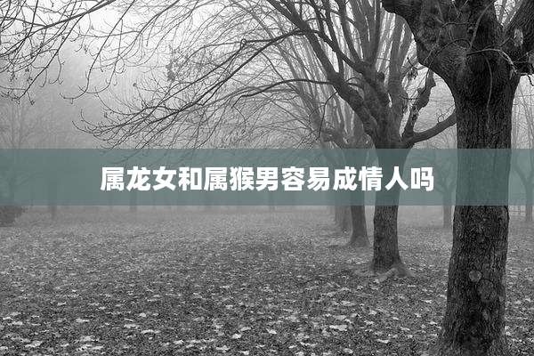 属龙女和属猴男容易成情人吗