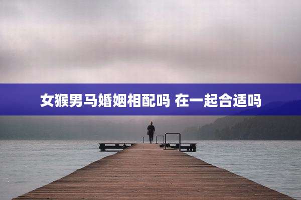 女猴男马婚姻相配吗 在一起合适吗