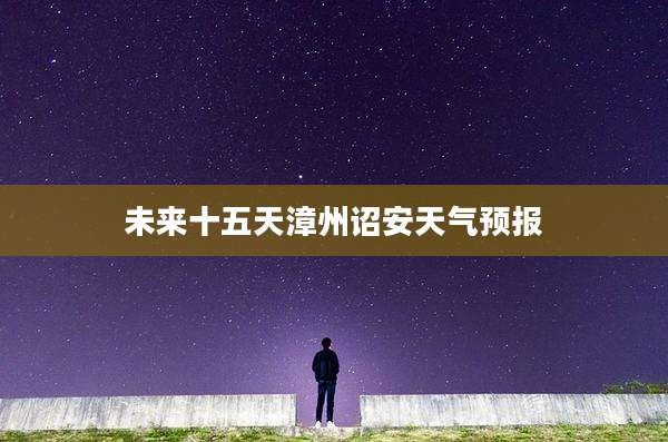 未来十五天漳州诏安天气预报