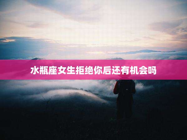 水瓶座女生拒绝你后还有机会吗
