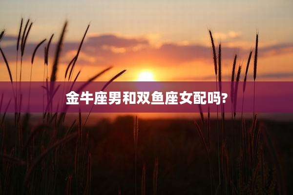 金牛座男和双鱼座女配吗?