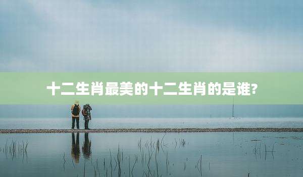 十二生肖最美的十二生肖的是谁?