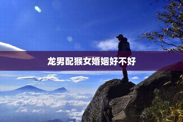 龙男配猴女婚姻好不好
