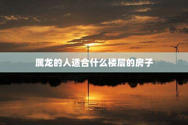 属龙的人适合什么楼层的房子