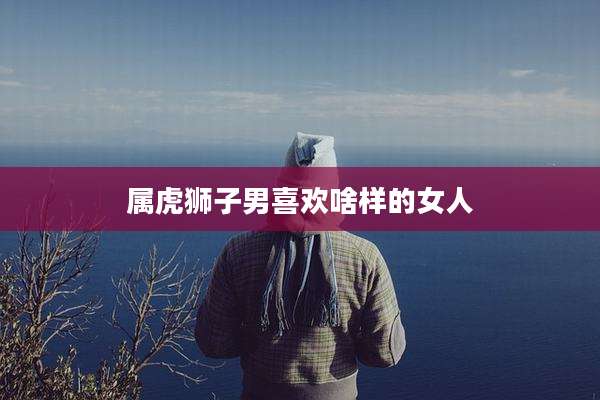 属虎狮子男喜欢啥样的女人